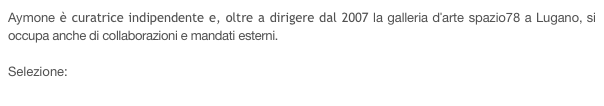 Aymone è curatrice indipendente e, oltre a dirigere dal 2007 la galleria d'arte spazio78 a Lugano, si occupa anche di collaborazioni e mandati esterni. 

Selezione:
